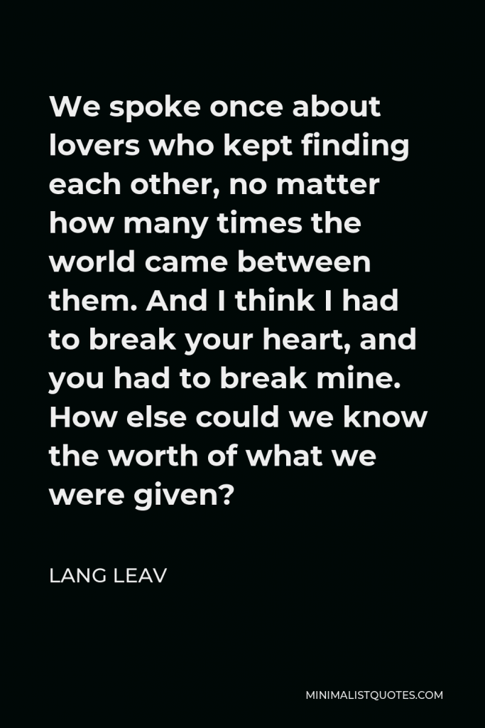 Lang Leav Quote - We spoke once about lovers who kept finding each other, no matter how many times the world came between them. And I think I had to break your heart, and you had to break mine. How else could we know the worth of what we were given?