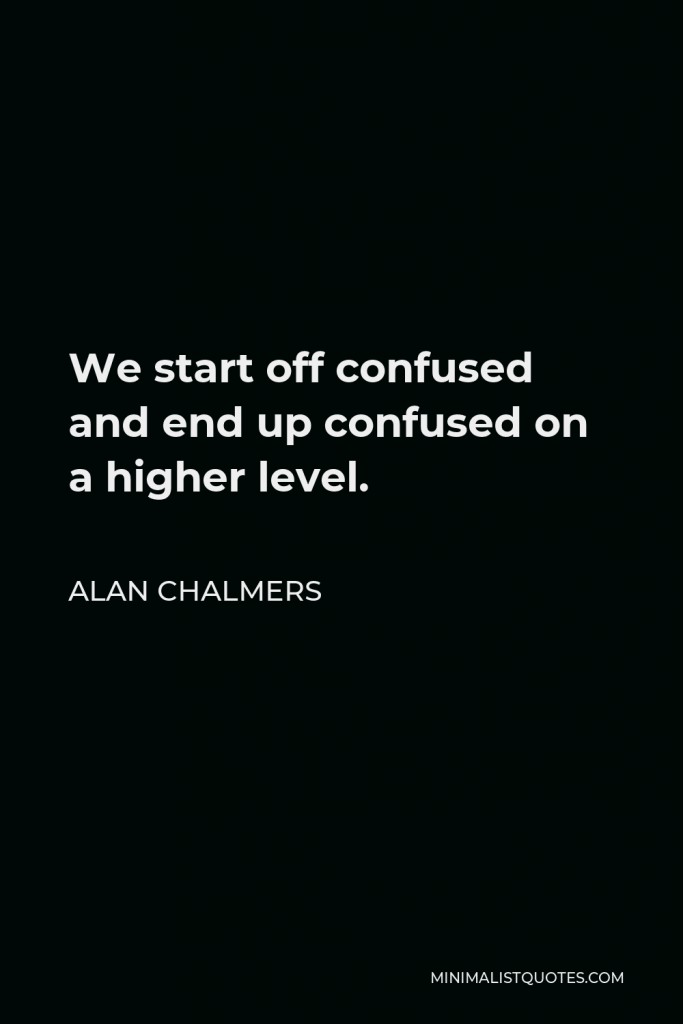 Alan Chalmers Quote - We start off confused and end up confused on a higher level.