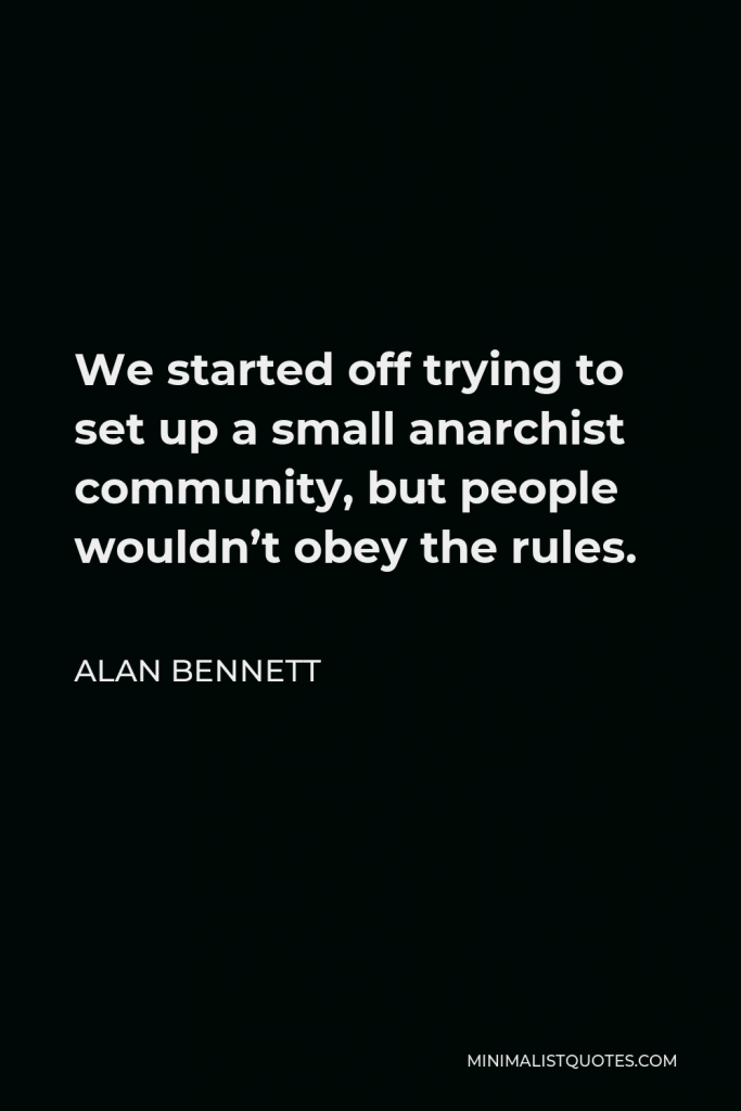 Alan Bennett Quote - We started off trying to set up a small anarchist community, but people wouldn’t obey the rules.