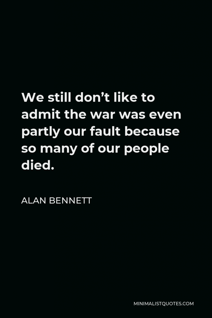 Alan Bennett Quote - We still don’t like to admit the war was even partly our fault because so many of our people died.
