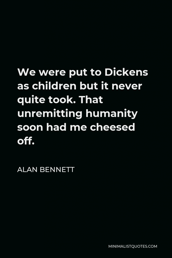 Alan Bennett Quote - We were put to Dickens as children but it never quite took. That unremitting humanity soon had me cheesed off.