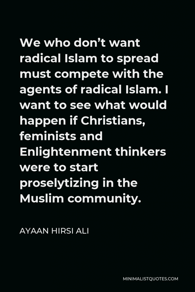 Ayaan Hirsi Ali Quote - We who don’t want radical Islam to spread must compete with the agents of radical Islam. I want to see what would happen if Christians, feminists and Enlightenment thinkers were to start proselytizing in the Muslim community.