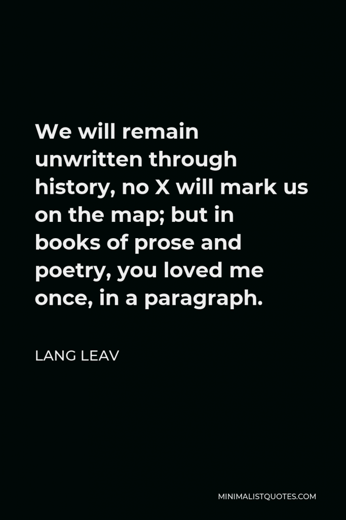 Lang Leav Quote - We will remain unwritten through history, no X will mark us on the map; but in books of prose and poetry, you loved me once, in a paragraph.