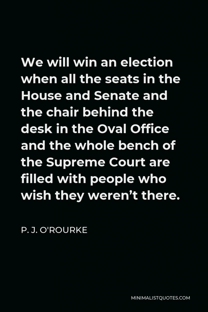 P. J. O'Rourke Quote - We will win an election when all the seats in the House and Senate and the chair behind the desk in the Oval Office and the whole bench of the Supreme Court are filled with people who wish they weren’t there.