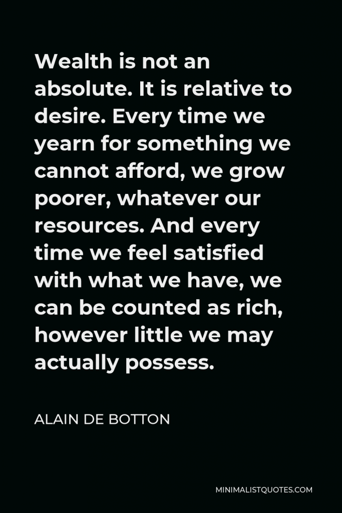 Alain de Botton Quote - Wealth is not an absolute. It is relative to desire. Every time we yearn for something we cannot afford, we grow poorer, whatever our resources. And every time we feel satisfied with what we have, we can be counted as rich, however little we may actually possess.
