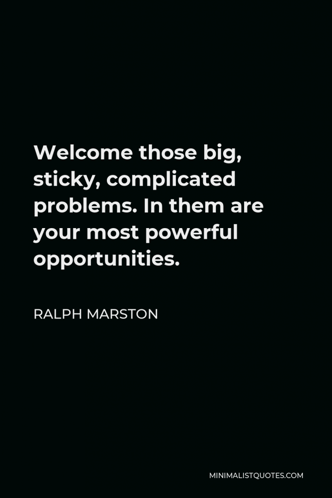 Ralph Marston Quote - Welcome those big, sticky, complicated problems. In them are your most powerful opportunities.