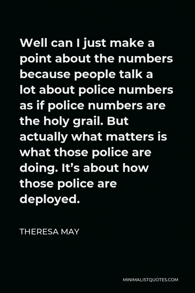 Theresa May Quote - Well can I just make a point about the numbers because people talk a lot about police numbers as if police numbers are the holy grail. But actually what matters is what those police are doing. It’s about how those police are deployed.