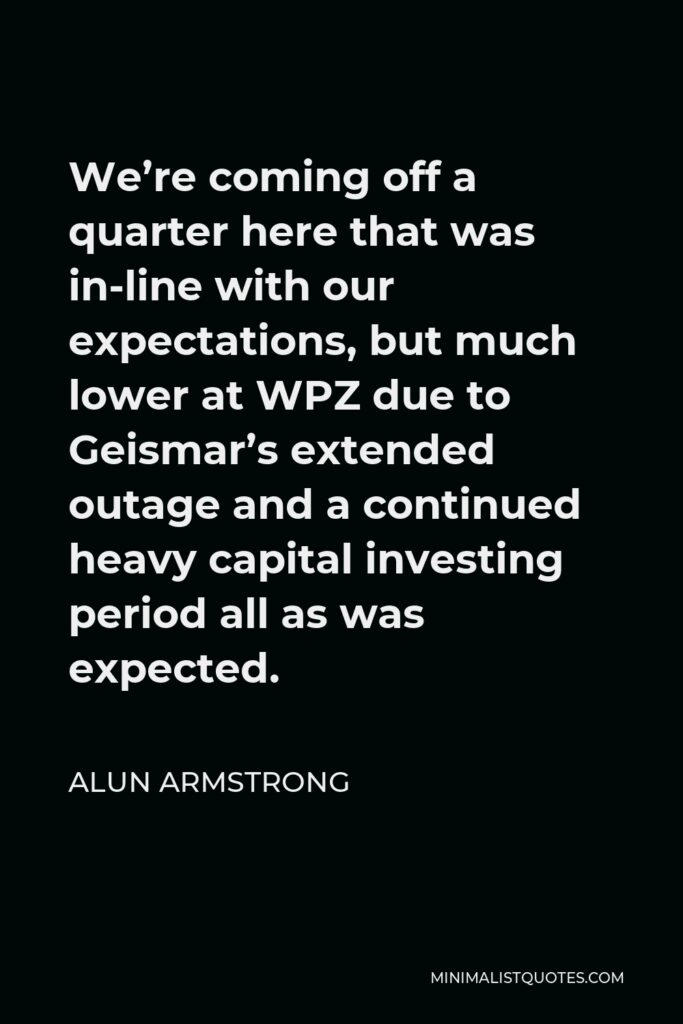 Alun Armstrong Quote - We’re coming off a quarter here that was in-line with our expectations, but much lower at WPZ due to Geismar’s extended outage and a continued heavy capital investing period all as was expected.