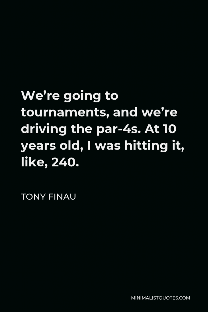 Tony Finau Quote - We’re going to tournaments, and we’re driving the par-4s. At 10 years old, I was hitting it, like, 240.