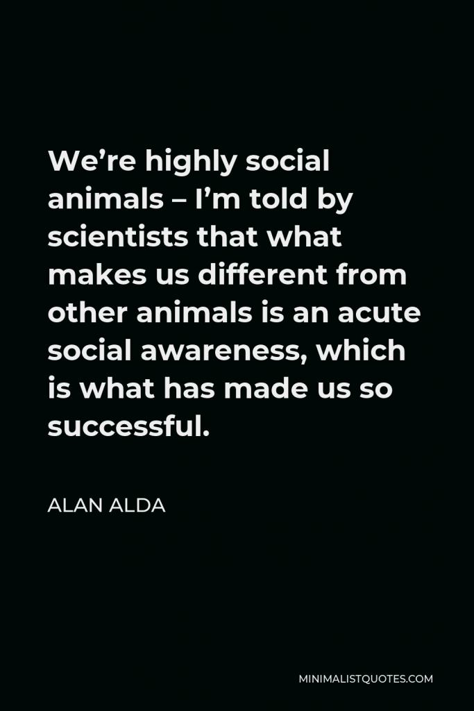 Alan Alda Quote - We’re highly social animals – I’m told by scientists that what makes us different from other animals is an acute social awareness, which is what has made us so successful.