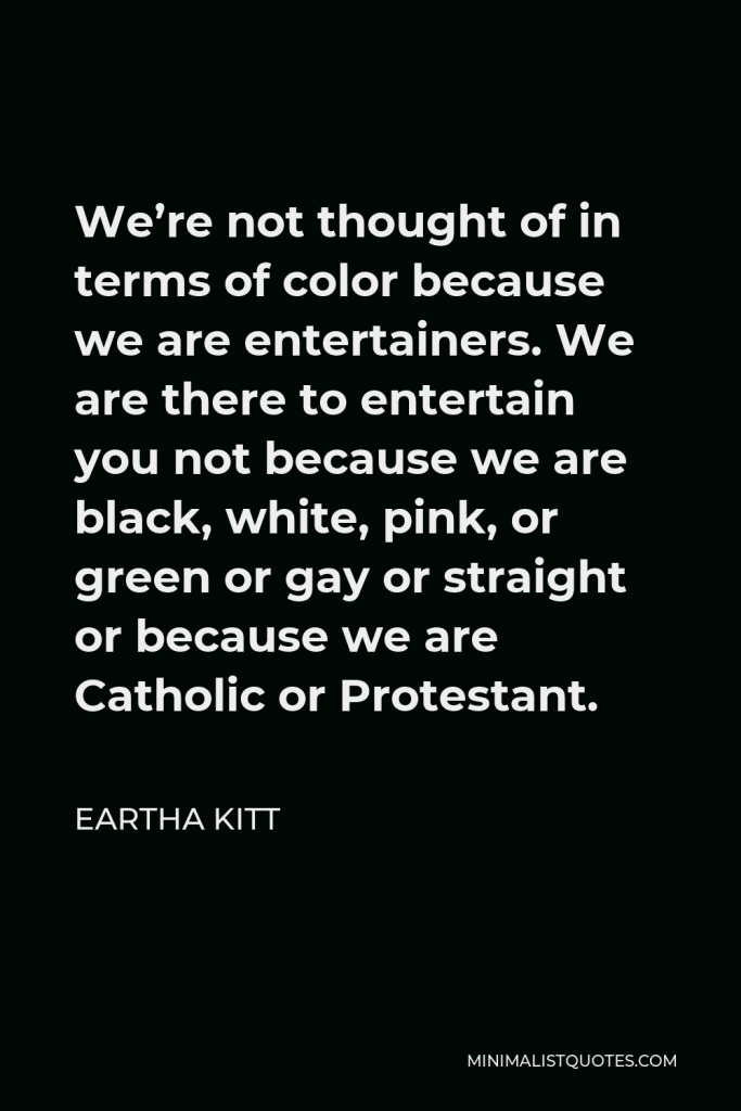 Eartha Kitt Quote - We’re not thought of in terms of color because we are entertainers. We are there to entertain you not because we are black, white, pink, or green or gay or straight or because we are Catholic or Protestant.