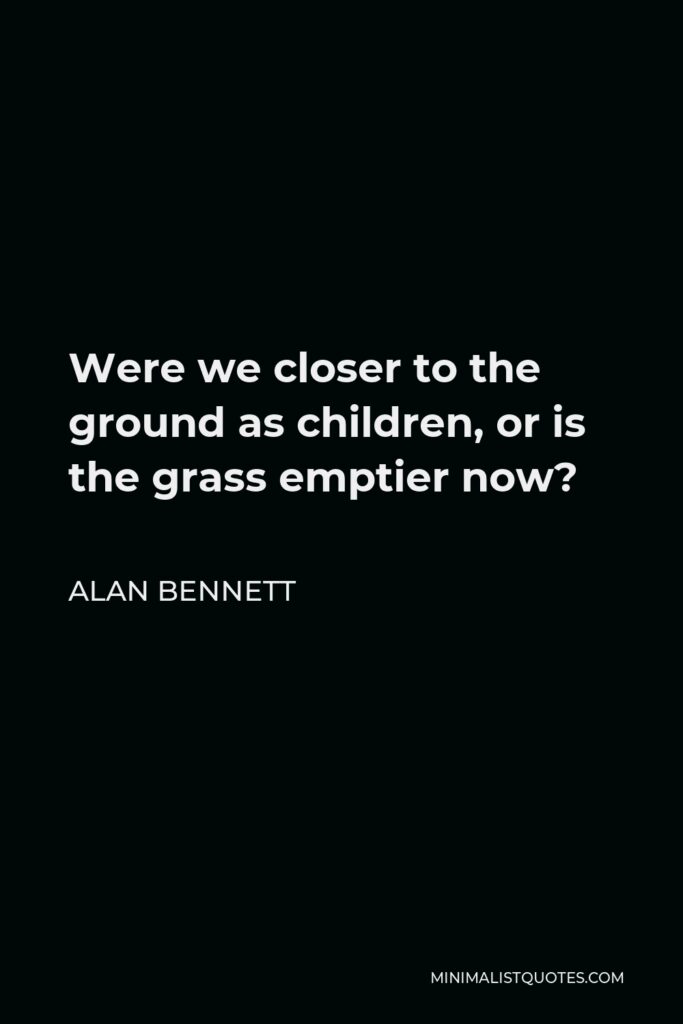 Alan Bennett Quote - Were we closer to the ground as children, or is the grass emptier now?