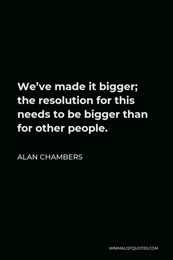 Alan Chambers Quote - We’ve made it bigger; the resolution for this needs to be bigger than for other people.