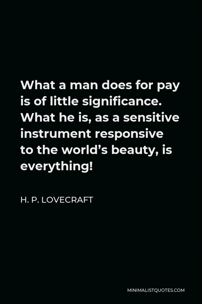 H. P. Lovecraft Quote - What a man does for pay is of little significance. What he is, as a sensitive instrument responsive to the world’s beauty, is everything!