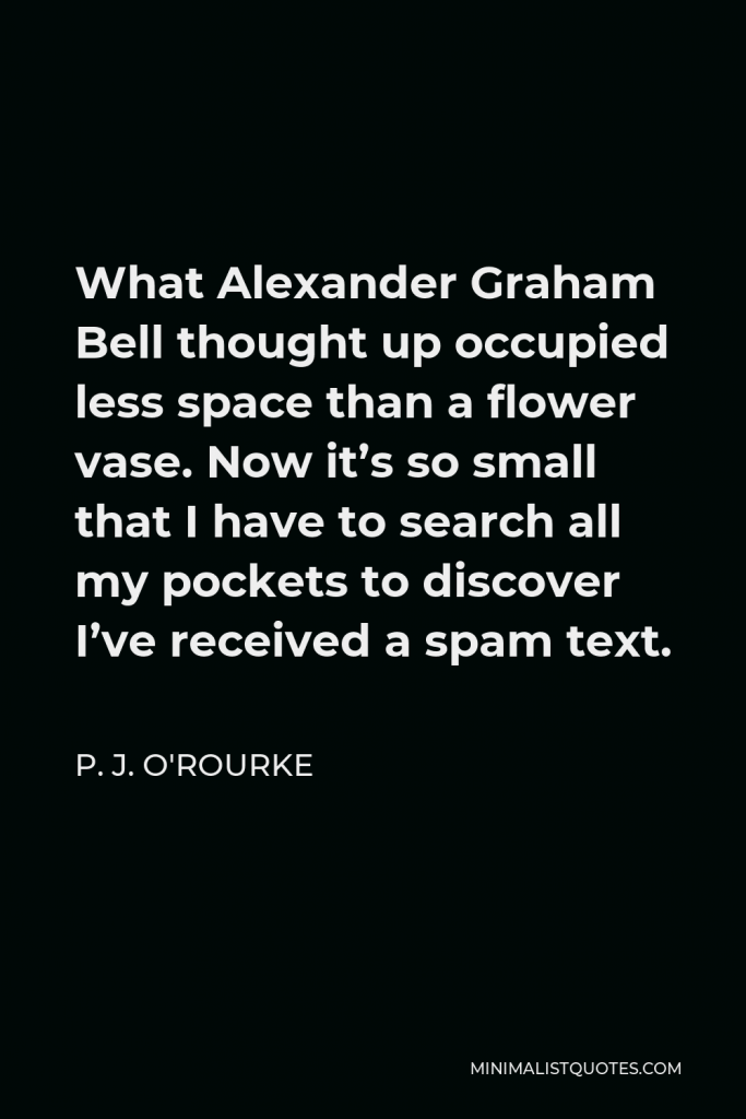 P. J. O'Rourke Quote - What Alexander Graham Bell thought up occupied less space than a flower vase. Now it’s so small that I have to search all my pockets to discover I’ve received a spam text.