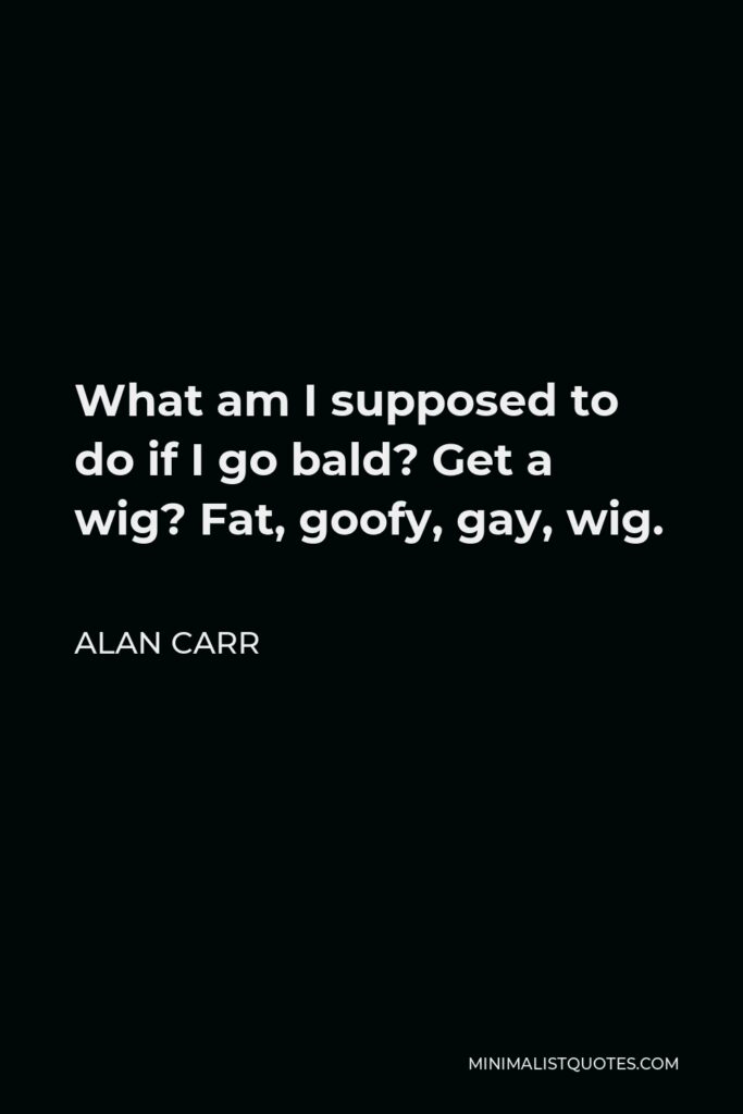 Alan Carr Quote - What am I supposed to do if I go bald? Get a wig? Fat, goofy, gay, wig.