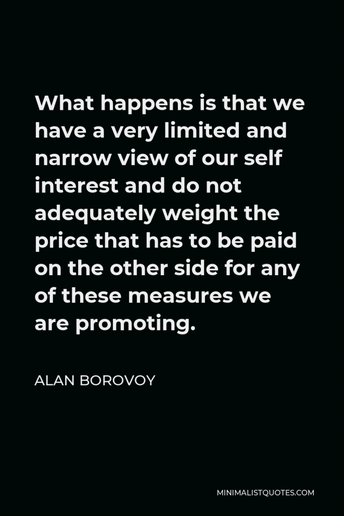 Alan Borovoy Quote - What happens is that we have a very limited and narrow view of our self interest and do not adequately weight the price that has to be paid on the other side for any of these measures we are promoting.