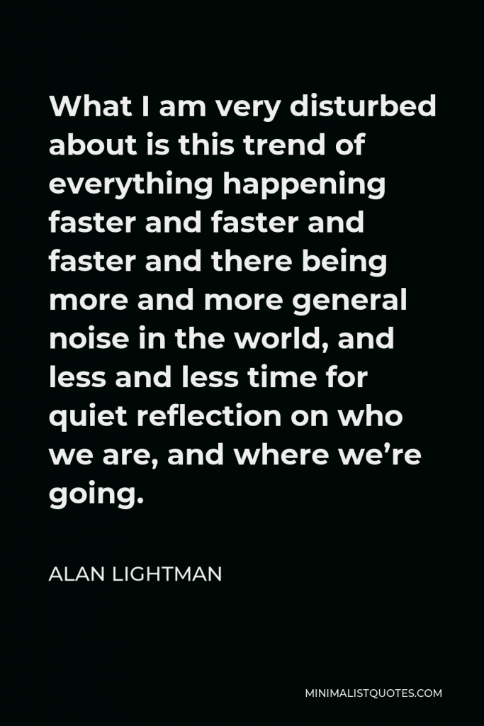 Alan Lightman Quote - What I am very disturbed about is this trend of everything happening faster and faster and faster and there being more and more general noise in the world, and less and less time for quiet reflection on who we are, and where we’re going.
