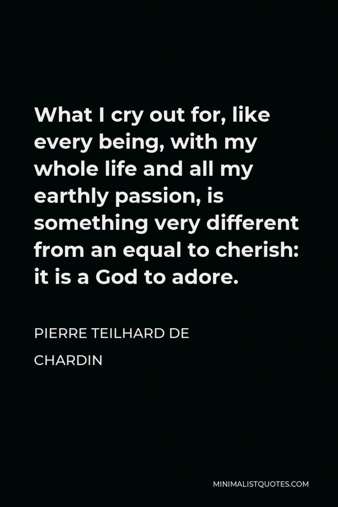 Pierre Teilhard de Chardin Quote - What I cry out for, like every being, with my whole life and all my earthly passion, is something very different from an equal to cherish: it is a God to adore.