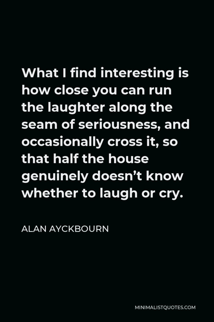 Alan Ayckbourn Quote - What I find interesting is how close you can run the laughter along the seam of seriousness, and occasionally cross it, so that half the house genuinely doesn’t know whether to laugh or cry.