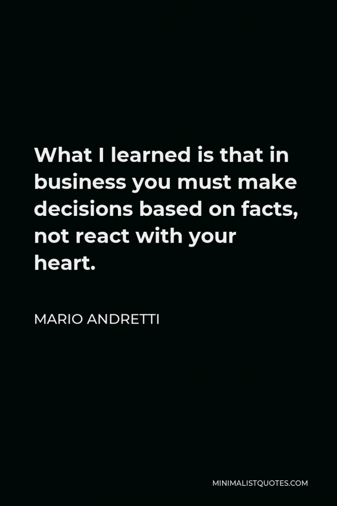 Mario Andretti Quote - What I learned is that in business you must make decisions based on facts, not react with your heart.