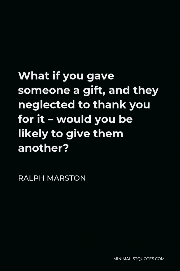 Ralph Marston Quote - What if you gave someone a gift, and they neglected to thank you for it – would you be likely to give them another?