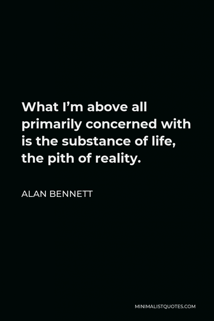 Alan Bennett Quote - What I’m above all primarily concerned with is the substance of life, the pith of reality.