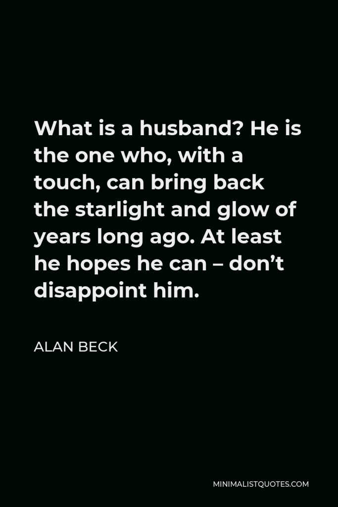 Alan Beck Quote - What is a husband? He is the one who, with a touch, can bring back the starlight and glow of years long ago. At least he hopes he can – don’t disappoint him.