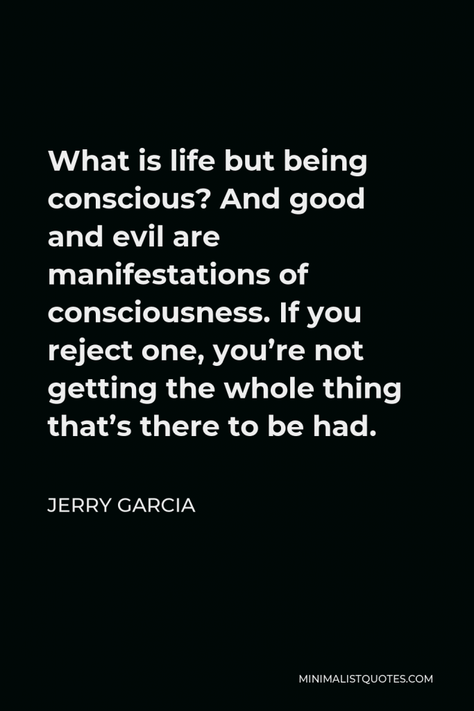 Jerry Garcia Quote - What is life but being conscious? And good and evil are manifestations of consciousness. If you reject one, you’re not getting the whole thing that’s there to be had.