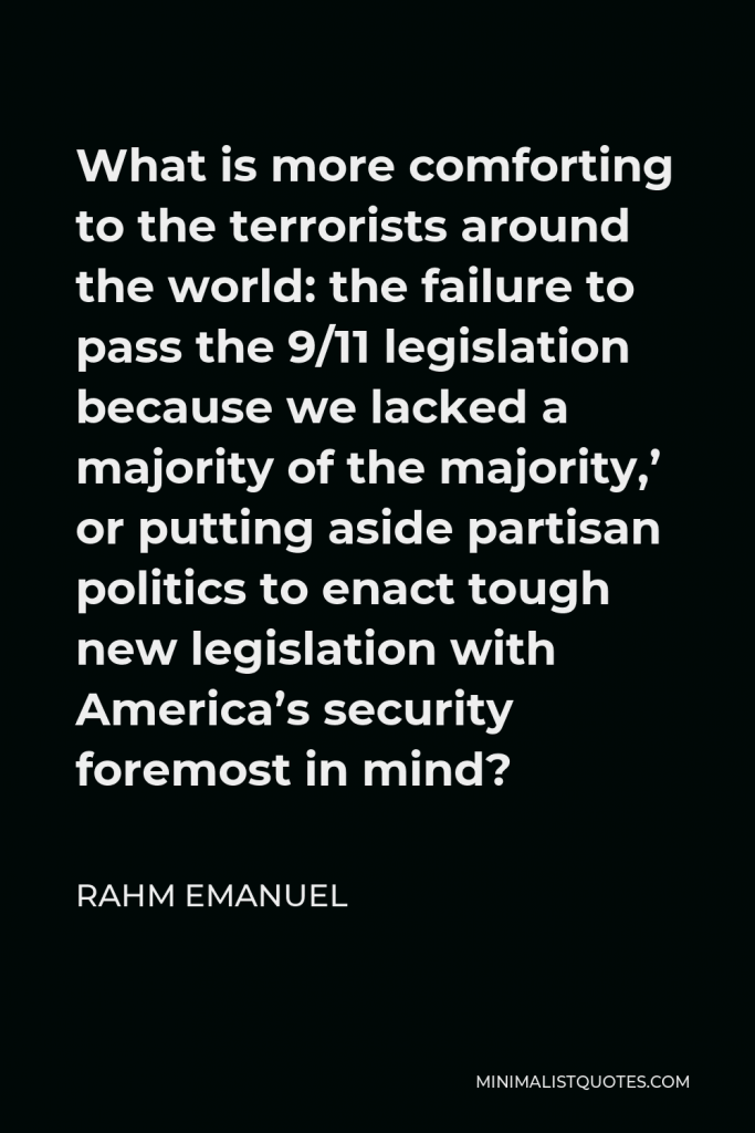 Rahm Emanuel Quote - What is more comforting to the terrorists around the world: the failure to pass the 9/11 legislation because we lacked a majority of the majority,’ or putting aside partisan politics to enact tough new legislation with America’s security foremost in mind?