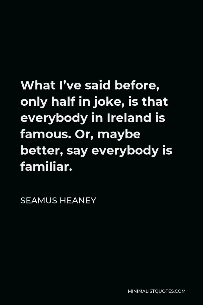 Seamus Heaney Quote - What I’ve said before, only half in joke, is that everybody in Ireland is famous. Or, maybe better, say everybody is familiar.