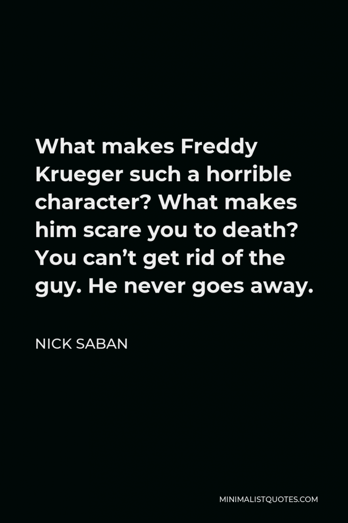 Nick Saban Quote - What makes Freddy Krueger such a horrible character? What makes him scare you to death? You can’t get rid of the guy. He never goes away.