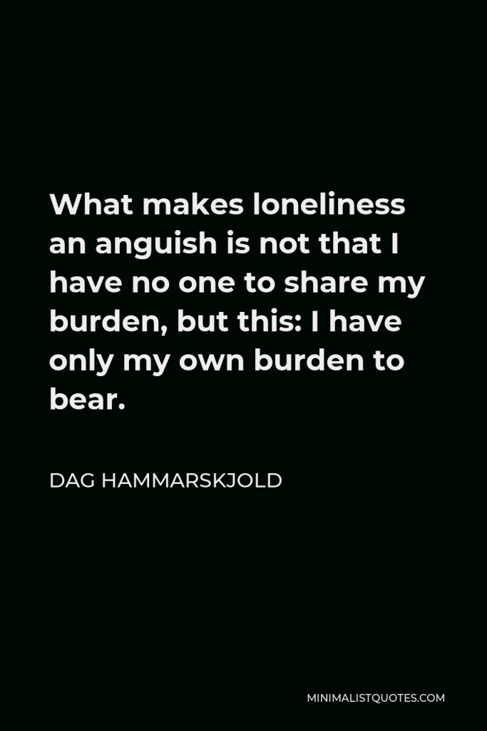 Dag Hammarskjold Quote - What makes loneliness an anguish is not that I have no one to share my burden, but this: I have only my own burden to bear.