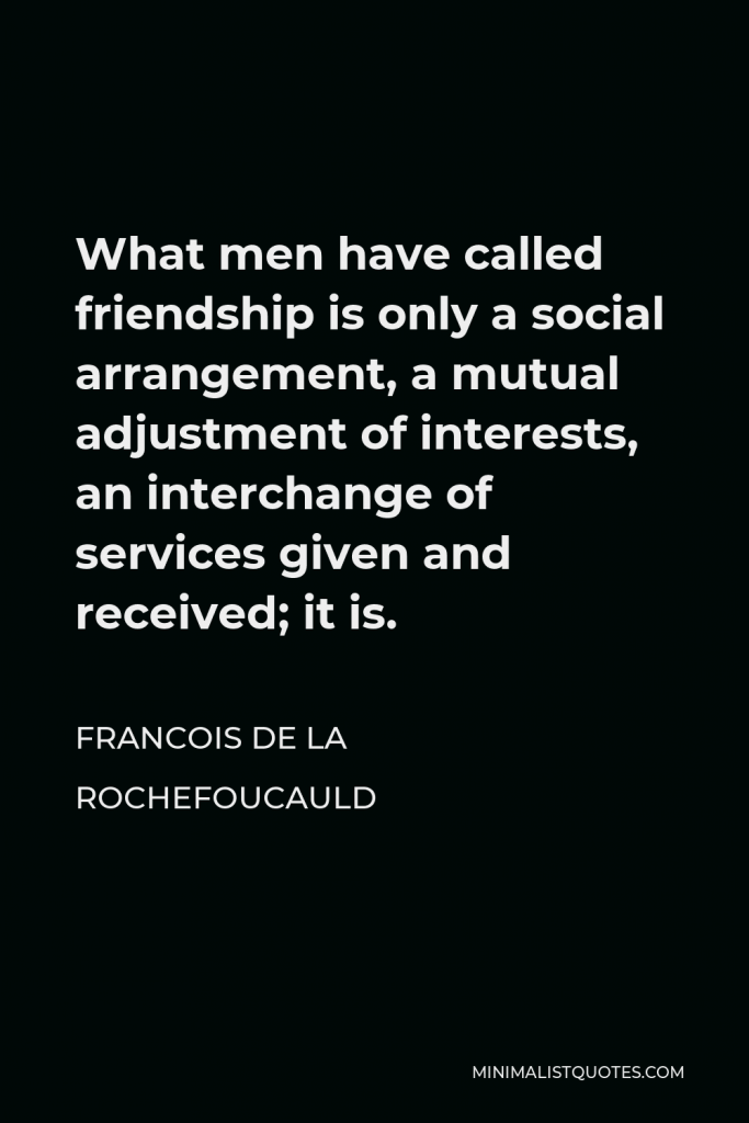 Francois de La Rochefoucauld Quote - What men have called friendship is only a social arrangement, a mutual adjustment of interests, an interchange of services given and received; it is.