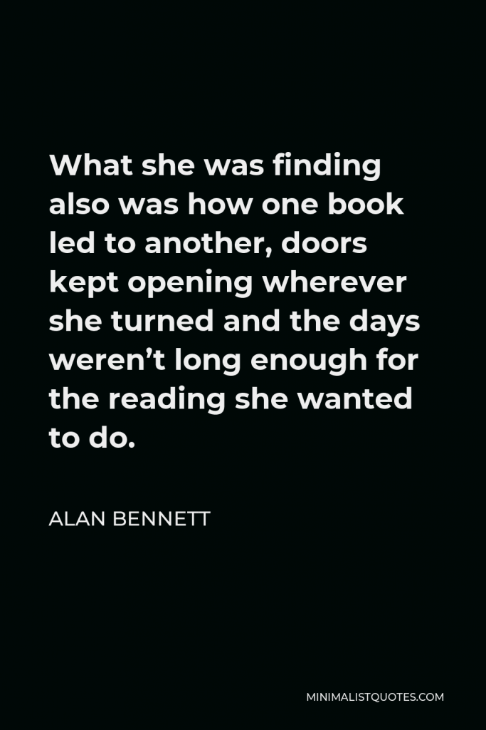Alan Bennett Quote - What she was finding also was how one book led to another, doors kept opening wherever she turned and the days weren’t long enough for the reading she wanted to do.