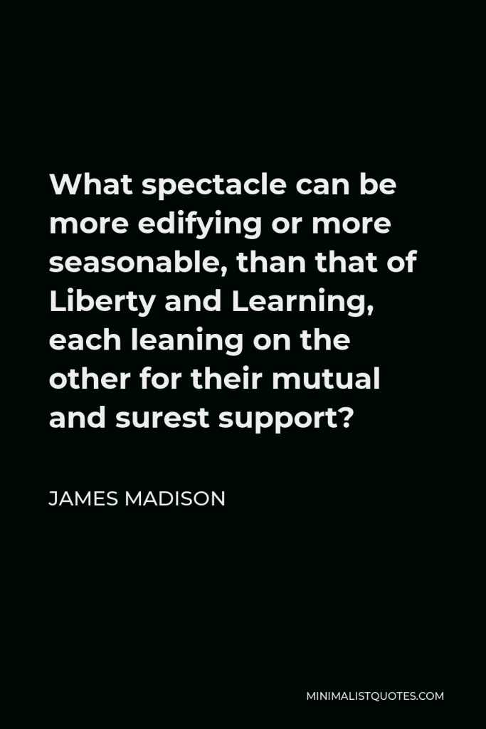 James Madison Quote - What spectacle can be more edifying or more seasonable, than that of Liberty and Learning, each leaning on the other for their mutual and surest support?