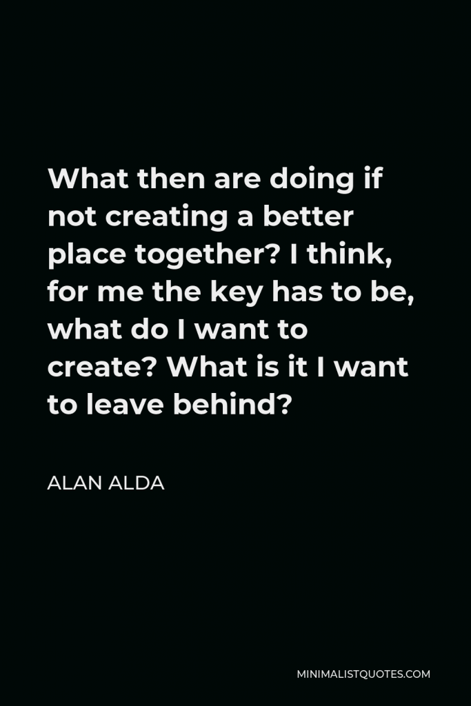 Alan Alda Quote - What then are doing if not creating a better place together? I think, for me the key has to be, what do I want to create? What is it I want to leave behind?