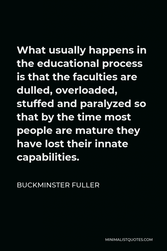 Buckminster Fuller Quote - What usually happens in the educational process is that the faculties are dulled, overloaded, stuffed and paralyzed so that by the time most people are mature they have lost their innate capabilities.