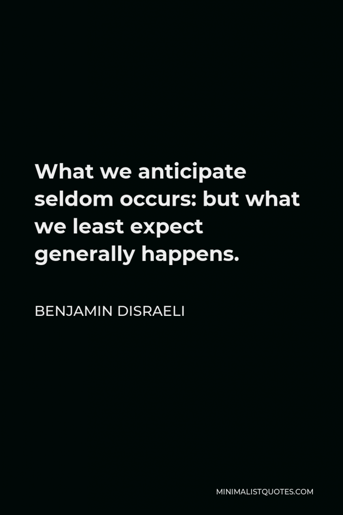 Benjamin Disraeli Quote - What we anticipate seldom occurs: but what we least expect generally happens.