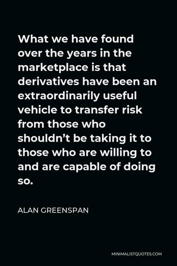 Alan Greenspan Quote - What we have found over the years in the marketplace is that derivatives have been an extraordinarily useful vehicle to transfer risk from those who shouldn’t be taking it to those who are willing to and are capable of doing so.