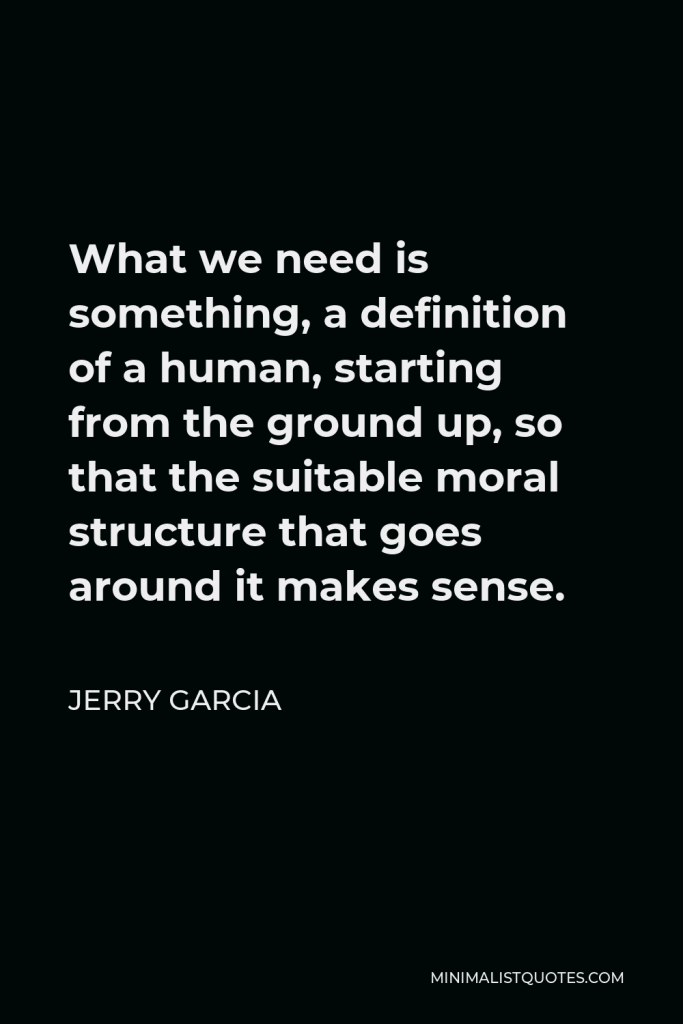 Jerry Garcia Quote - What we need is something, a definition of a human, starting from the ground up, so that the suitable moral structure that goes around it makes sense.