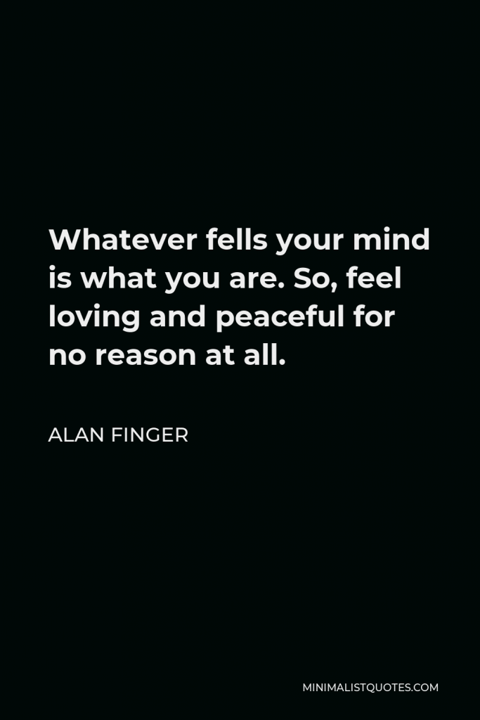 Alan Finger Quote - Whatever fells your mind is what you are. So, feel loving and peaceful for no reason at all.