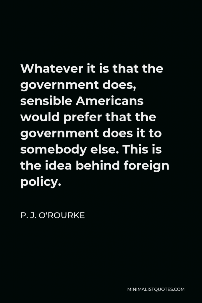 P. J. O'Rourke Quote - Whatever it is that the government does, sensible Americans would prefer that the government does it to somebody else. This is the idea behind foreign policy.