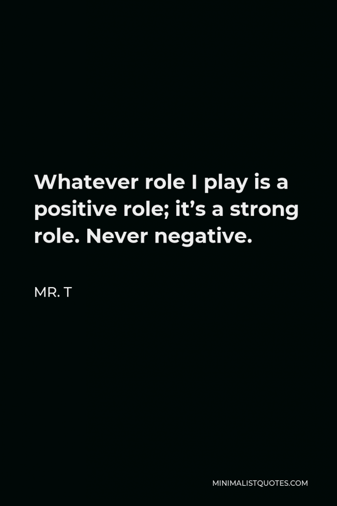 Mr. T Quote - Whatever role I play is a positive role; it’s a strong role. Never negative.