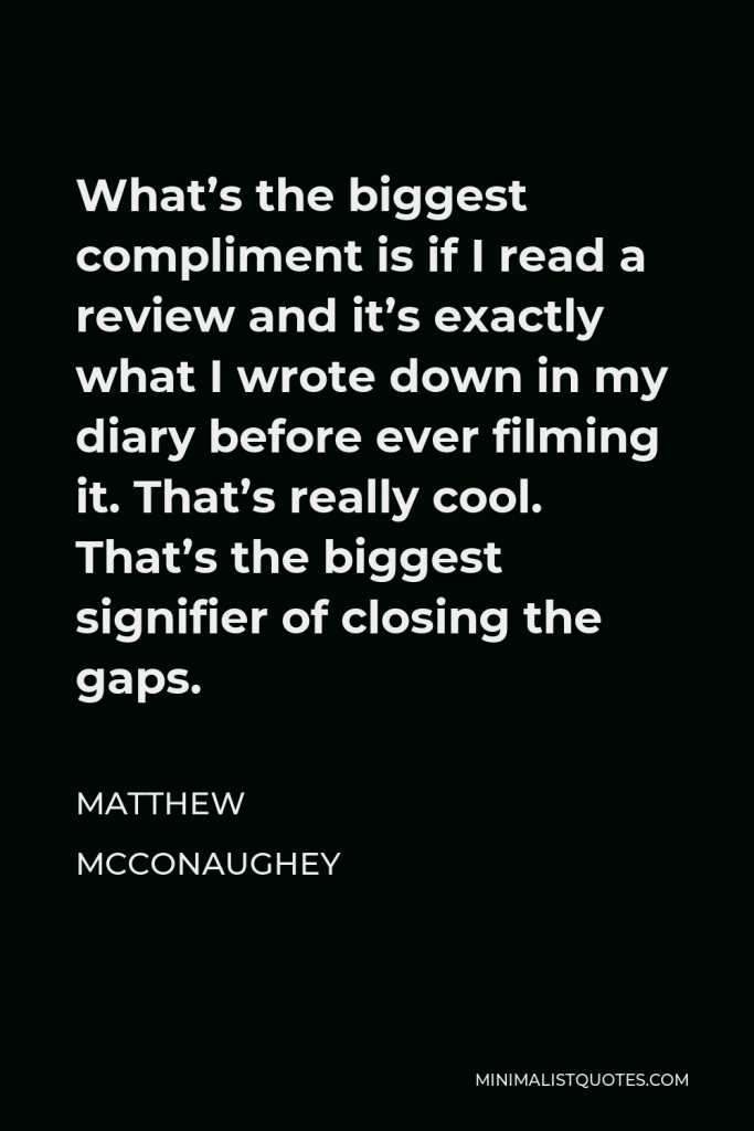 Matthew McConaughey Quote - What’s the biggest compliment is if I read a review and it’s exactly what I wrote down in my diary before ever filming it. That’s really cool. That’s the biggest signifier of closing the gaps.