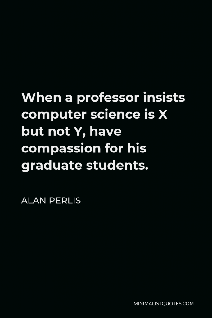 Alan Perlis Quote - When a professor insists computer science is X but not Y, have compassion for his graduate students.