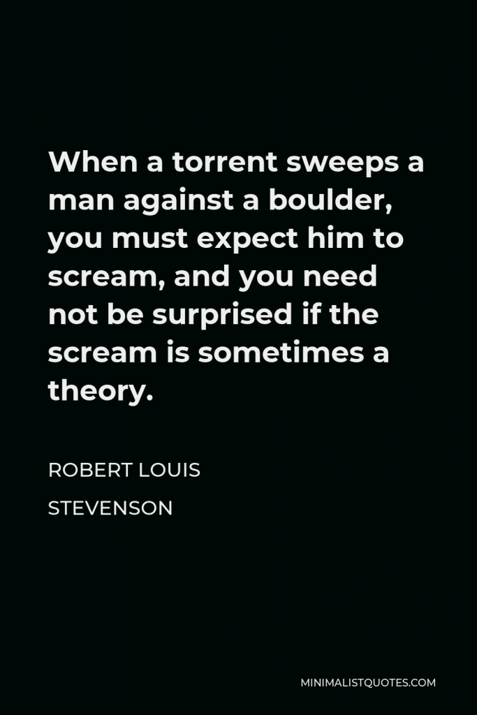 Robert Louis Stevenson Quote - When a torrent sweeps a man against a boulder, you must expect him to scream, and you need not be surprised if the scream is sometimes a theory.