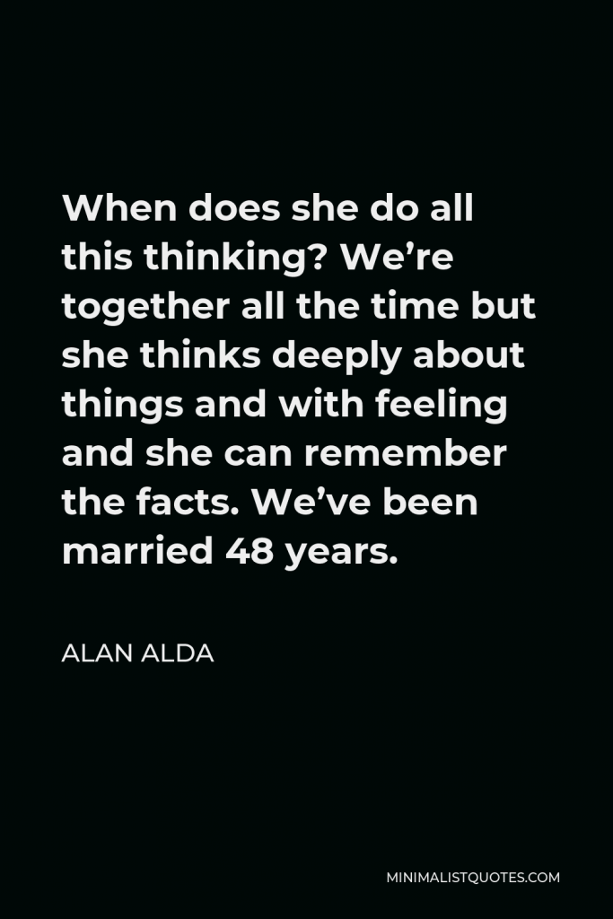 Alan Alda Quote - When does she do all this thinking? We’re together all the time but she thinks deeply about things and with feeling and she can remember the facts. We’ve been married 48 years.