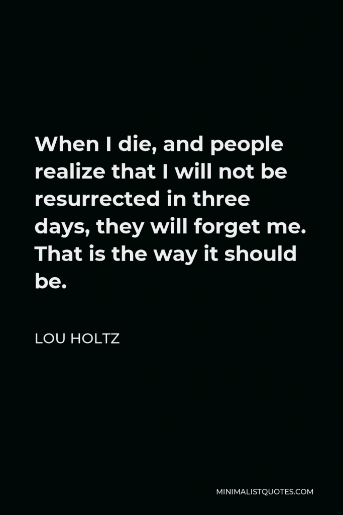 Lou Holtz Quote - When I die, and people realize that I will not be resurrected in three days, they will forget me. That is the way it should be.