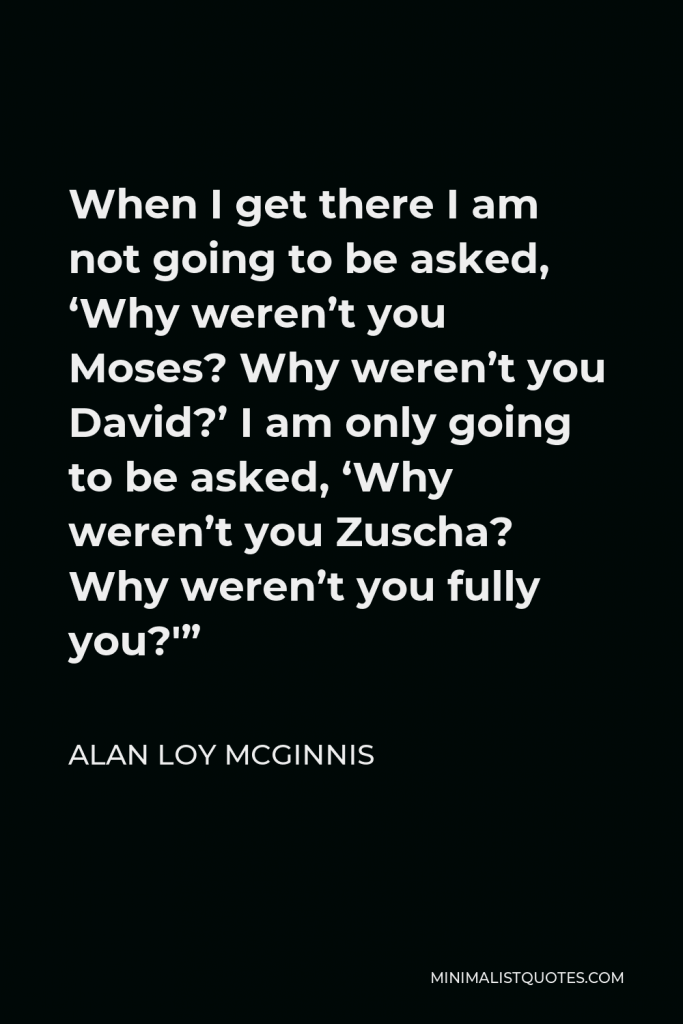 Alan Loy McGinnis Quote - When I get there I am not going to be asked, ‘Why weren’t you Moses? Why weren’t you David?’ I am only going to be asked, ‘Why weren’t you Zuscha? Why weren’t you fully you?'”